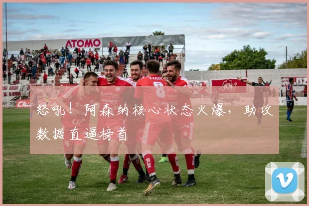 怒吼！阿森纳核心状态火爆，助攻数据直逼榜首