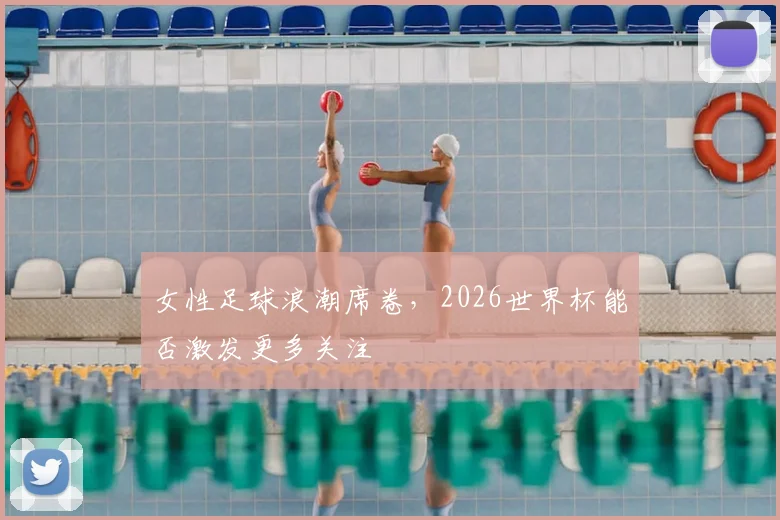 女性足球浪潮席卷,2026世界杯能否激发更多关注