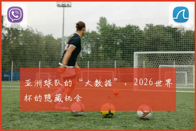 亚洲球队的“大数据”,2026世界杯的隐藏机会