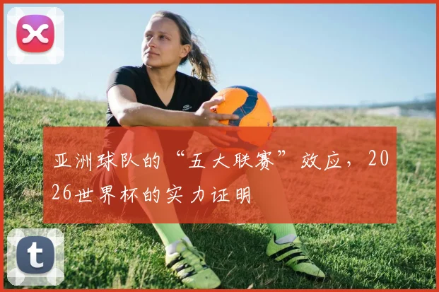 亚洲球队的“五大联赛”效应,2026世界杯的实力证明
