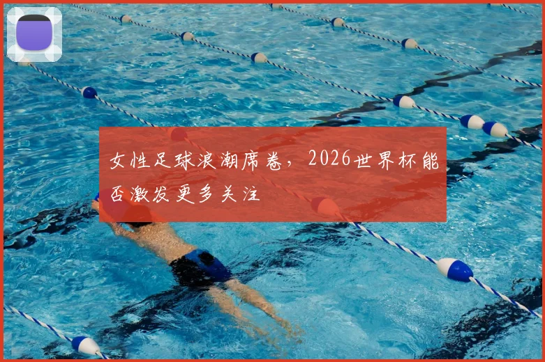 女性足球浪潮席卷，2026世界杯能否激发更多关注