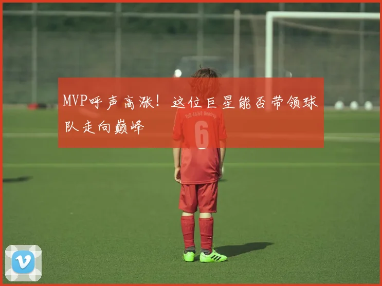 MVP呼声高涨！这位巨星能否带领球队走向巅峰