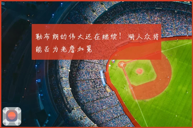 勒布朗的伟大还在继续！湖人众将能否为老詹加冕