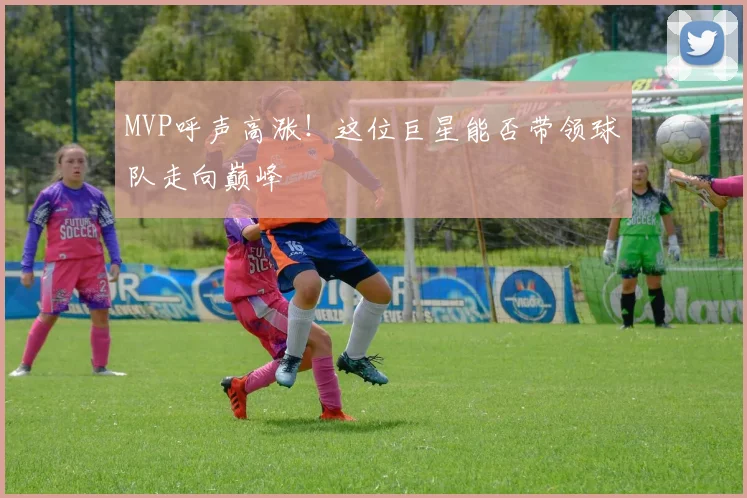 MVP呼声高涨！这位巨星能否带领球队走向巅峰