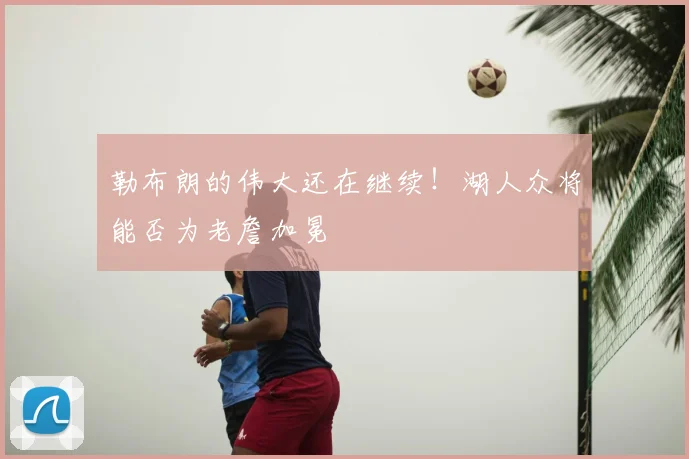 勒布朗的伟大还在继续！湖人众将能否为老詹加冕